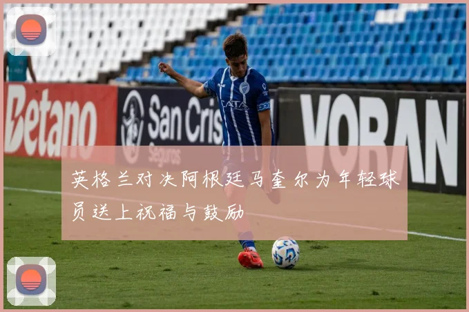 英格兰对决阿根廷马奎尔为年轻球员送上祝福与鼓励